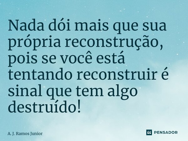 ⁠Nada dói mais que sua própria reconstrução, pois se você está tentando reconstruir é sinal que tem algo destruído!... Frase de A. J. Ramos Junior.