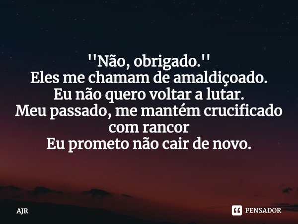 ⁠''Não, obrigado.''
Eles me chamam de amaldiçoado.
Eu não quero voltar a lutar.
Meu passado, me mantém crucificado com rancor
Eu prometo não cair de novo.... Frase de AJr.
