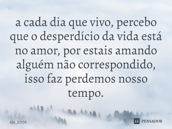 ⁠a cada dia que vivo, percebo que o desperdício da vida está no amor, por estais amando alguém não correspondido, isso faz perdemos nosso tempo.... Frase de ajs_2006.