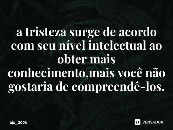 ⁠a tristeza surge de acordo com seu nível intelectual ao obter mais conhecimento,mais você não gostaria de compreendê-los.... Frase de ajs_2006.