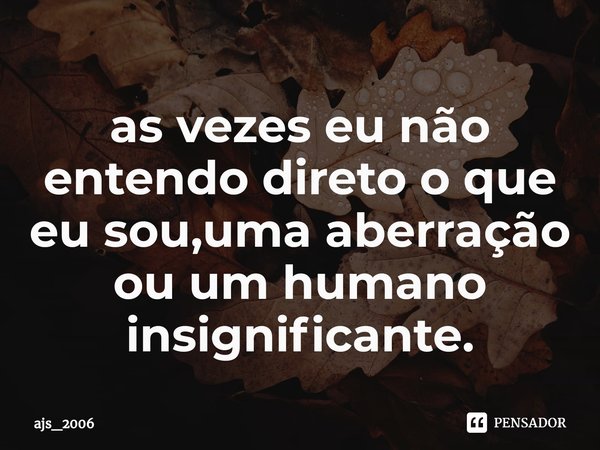 ⁠as vezes eu não entendo direto o que eu sou,uma aberração ou um humano insignificante.... Frase de ajs_2006.
