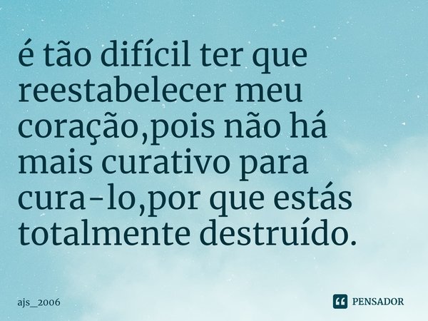 ⁠é tão difícil ter que reestabelecer meu coração,pois não há mais curativo para cura-lo,por que estás totalmente destruído.... Frase de ajs_2006.