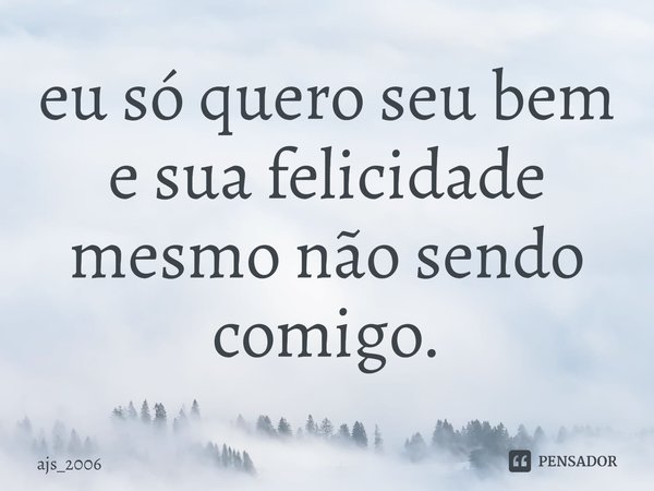 ⁠eu só quero seu bem e sua felicidade mesmo não sendo comigo.... Frase de ajs_2006.