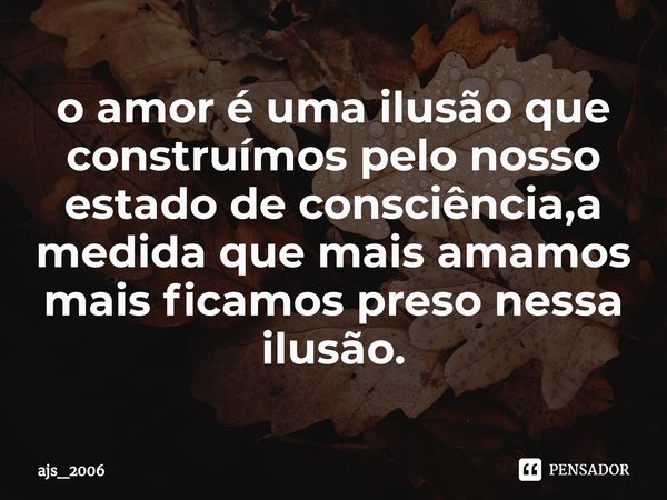 ⁠o amor é uma ilusão que construímos pelo nosso estado de consciência,a medida que mais amamos mais ficamos preso nessa ilusão.... Frase de ajs_2006.