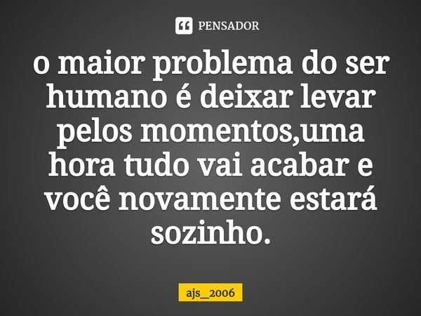 ⁠o maior problema do ser humano é deixar levar pelos momentos,uma hora tudo vai acabar e você novamente estará sozinho.... Frase de ajs_2006.