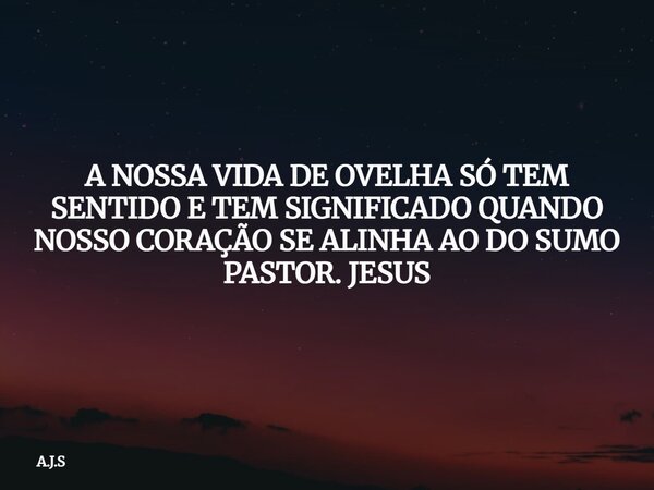 A NOSSA VIDA DE OVELHA SÓ TEM SENTIDO E TEM SIGNIFICADO QUANDO NOSSO CORAÇÃO SE ALINHA AO DO SUMO PASTOR. JESUS... Frase de A.J.S.