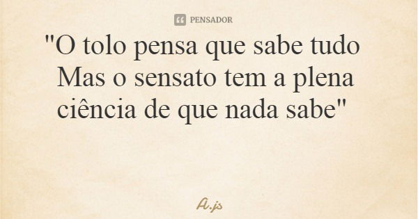 "O tolo pensa que sabe tudo Mas o sensato tem a plena ciência de que nada sabe"... Frase de A.js.