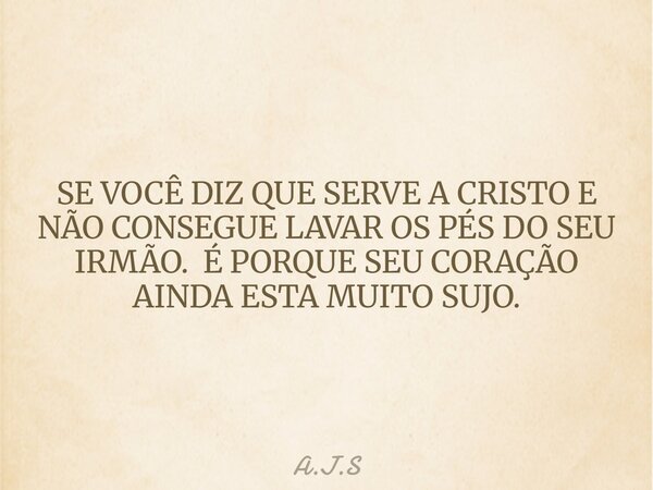 SE VOCÊ DIZ QUE SERVE A CRISTO E NÃO CONSEGUE LAVAR OS PÉS DO SEU IRMÃO. É PORQUE SEU CORAÇÃO AINDA ESTA MUITO SUJO.... Frase de A.J.S.