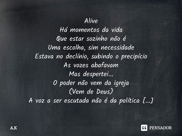 ⁠Alive
Há momentos da vida
Que estar sozinho não é
Uma escolha, sim necessidade
Estava no declínio, subindo o precipício
As vozes abafavam
Mas despertei...
O po... Frase de A.K.