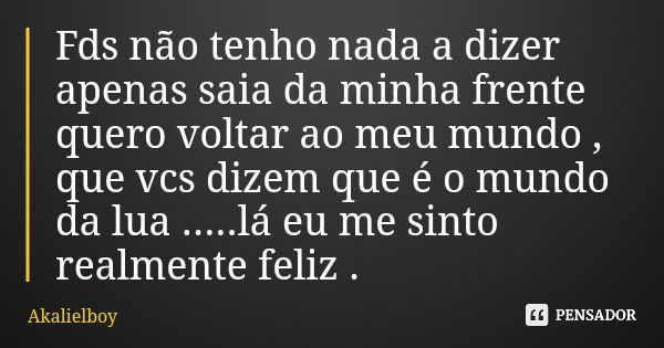 Fds não tenho nada a dizer apenas saia da minha frente quero voltar ao meu mundo , que vcs dizem que é o mundo da lua .....lá eu me sinto realmente feliz .... Frase de Akalielboy.