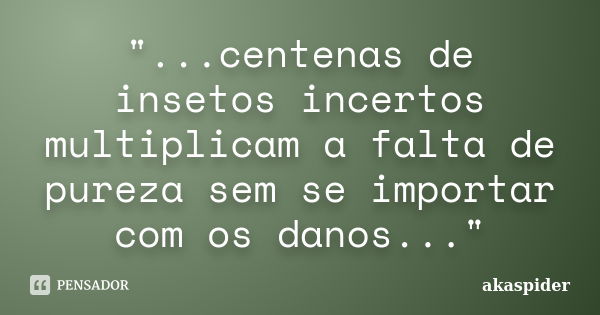 "...centenas de insetos incertos multiplicam a falta de pureza sem se importar com os danos..."... Frase de akaspider.