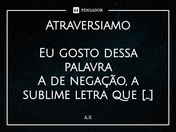 ⁠Atraversiamo
Eu gosto dessa palavra
A de negação, a sublime letra que
inicia meu nome
Finaliza com o substantivo Comum
Amo (abbiamo)
Atraversiamo?
Me levando a... Frase de A.K.