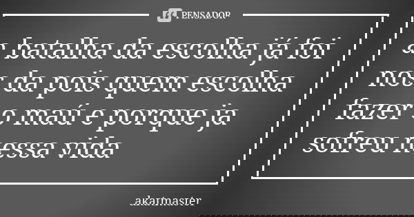 a batalha da escolha já foi nos da pois quem escolha fazer o maú e porque ja sofreu nessa vida... Frase de akatmaster.