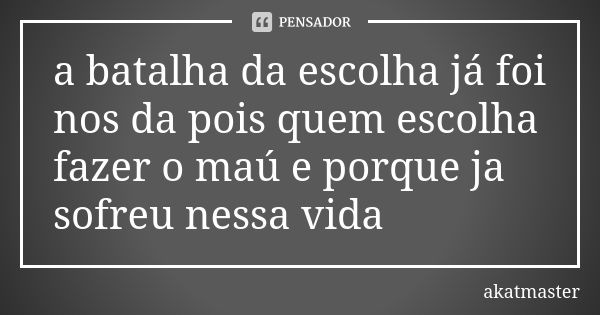 a batalha da escolha já foi nos da pois quem escolha fazer o maú e porque ja sofreu nessa vida... Frase de akatmaster.