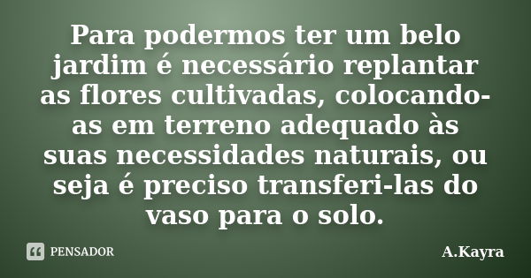 Para podermos ter um belo jardim é necessário replantar as flores cultivadas, colocando-as em terreno adequado às suas necessidades naturais, ou seja é preciso ... Frase de A.Kayra.