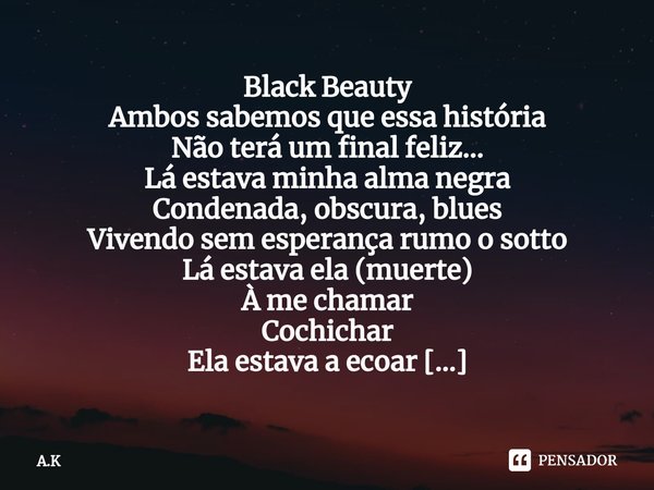 ⁠Black Beauty
Ambos sabemos que essa história
Não terá um final feliz...
Lá estava minha alma negra
Condenada, obscura, blues
Vivendo sem esperança rumo o sotto... Frase de A.K.