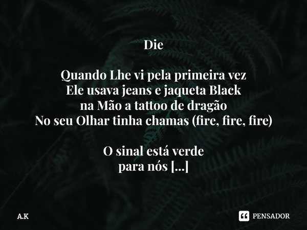 ⁠Die
Quando Lhe vi pela primeira vez
Ele usava jeans e jaqueta Black
na Mão a tattoo de dragão
No seu Olhar tinha chamas (fire, fire, fire)
O sinal está verde
p... Frase de A.K.