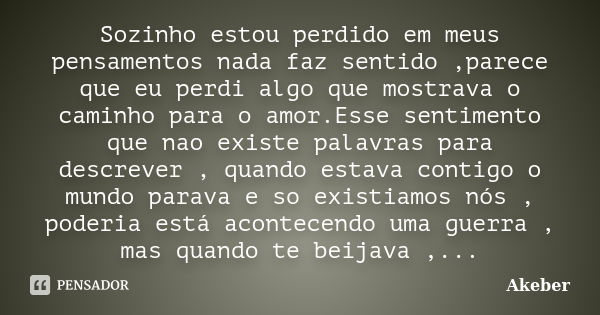 Sozinho estou perdido em meus pensamentos nada faz sentido ,parece que eu perdi algo que mostrava o caminho para o amor.Esse sentimento que nao existe palavras ... Frase de Akeber.