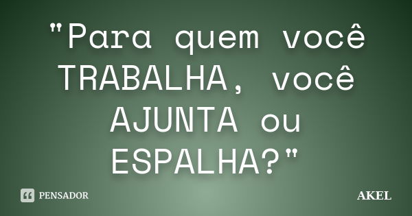 "Para quem você TRABALHA, você AJUNTA ou ESPALHA?"... Frase de AKEL.