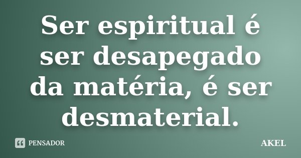 Ser espiritual é ser desapegado da matéria, é ser desmaterial.... Frase de AKEL.