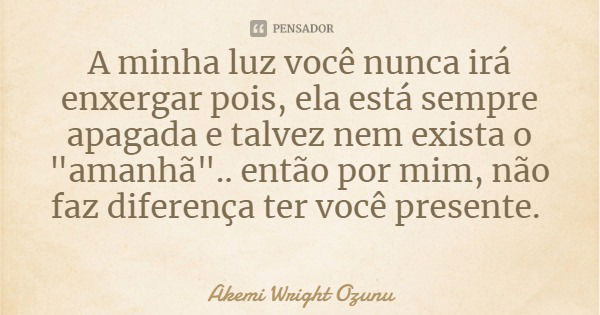 A minha luz você nunca irá enxergar pois, ela está sempre apagada e talvez nem exista o "amanhã".. então por mim, não faz diferença ter você presente.... Frase de Akemi Wright Ozunu.