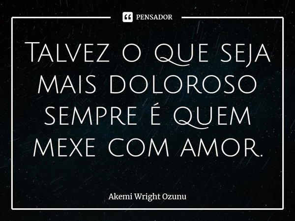 ⁠Talvez o que seja mais doloroso sempre é quem mexe com amor.... Frase de Akemi Wright Ozunu.