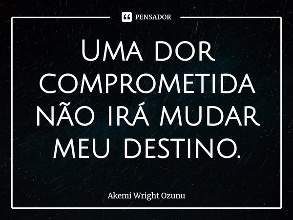 ⁠Uma dor comprometida não irá mudar meu destino.... Frase de Akemi Wright Ozunu.
