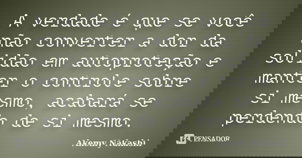 A verdade é que se você não converter a dor da solidão em autoproteção e manter o controle sobre si mesmo, acabará se perdendo de si mesmo.... Frase de Akemy Nakashi.