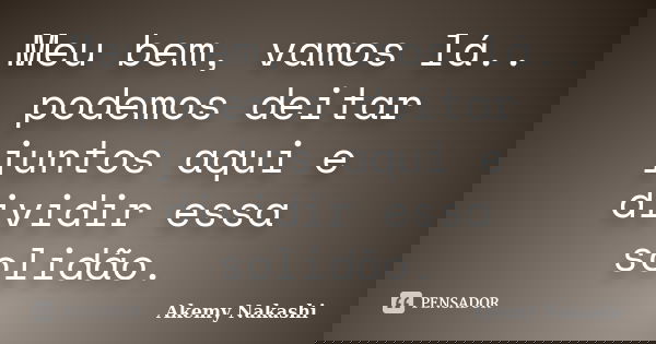 Meu bem, vamos lá.. podemos deitar juntos aqui e dividir essa solidão.... Frase de Akemy Nakashi.