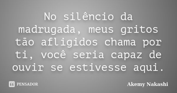 No silêncio da madrugada, meus gritos tão afligidos chama por ti, você seria capaz de ouvir se estivesse aqui.... Frase de Akemy Nakashi.