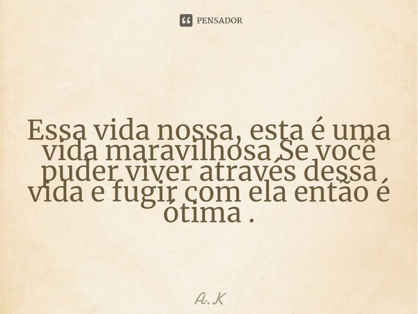 Essa vida nossa, esta é uma vida maravilhosa Se você puder viver através dessa vida e fugir com ela então é ótima .... Frase de A.K.