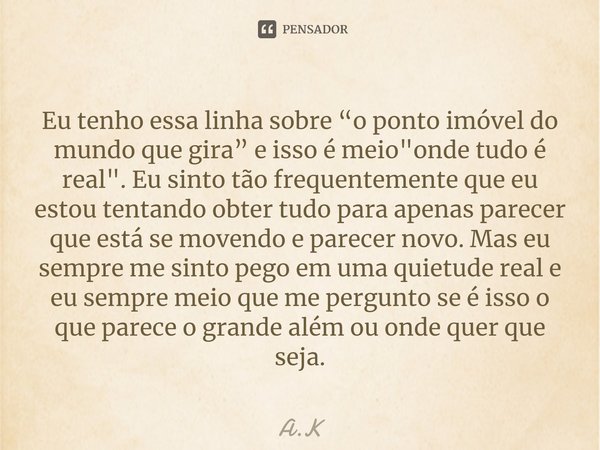 Eu tenho essa linha sobre “o ponto imóvel do mundo que gira” e isso é meio "onde tudo é real". Eu sinto tão frequentemente que eu estou tentando obter... Frase de A.K.