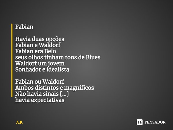 ⁠Fabian
Havia duas opções
Fabian e Waldorf
Fabian era Belo
seus olhos tinham tons de Blues
Waldorf um jovem
Sonhador e idealista
Fabian ou Waldorf
Ambos distint... Frase de A.K.