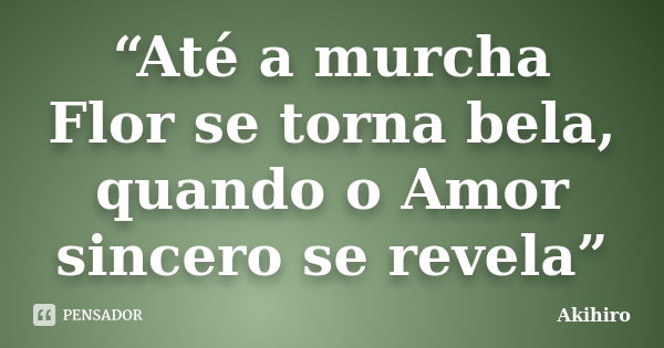 “Até a murcha Flor se torna bela, quando o Amor sincero se revela”... Frase de Akihiro.