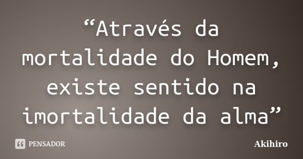 “Através da mortalidade do Homem, existe sentido na imortalidade da alma”... Frase de Akihiro.