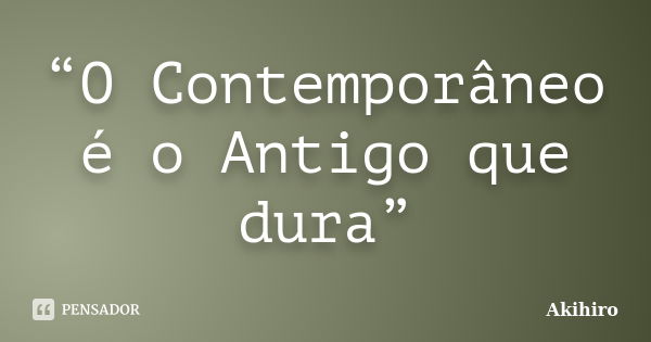 “O Contemporâneo é o Antigo que dura”... Frase de Akihiro.