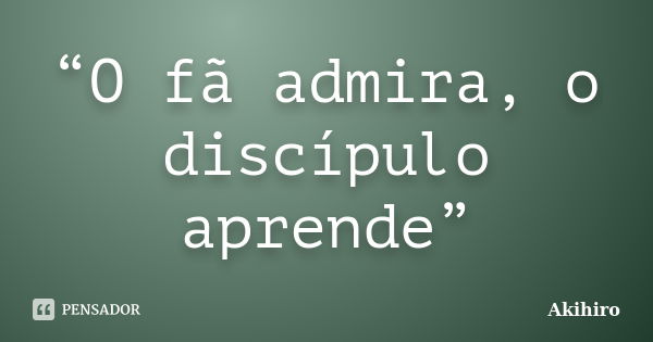 “O fã admira, o discípulo aprende”... Frase de Akihiro.