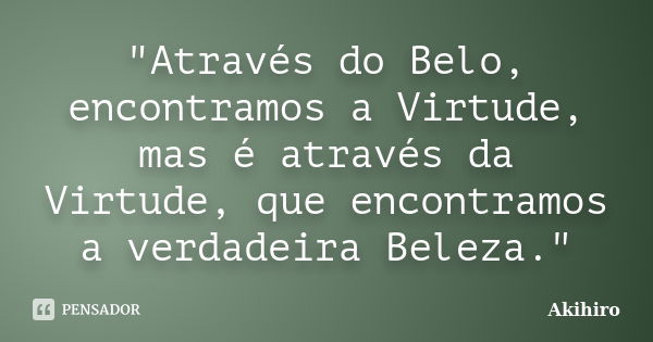 "Através do Belo, encontramos a Virtude, mas é através da Virtude, que encontramos a verdadeira Beleza."... Frase de Akihiro.