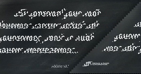 Eu aprendi que não devemos correr atrás de quem queremos, pois a vida nos dar quem merecemos...... Frase de Akiire M..