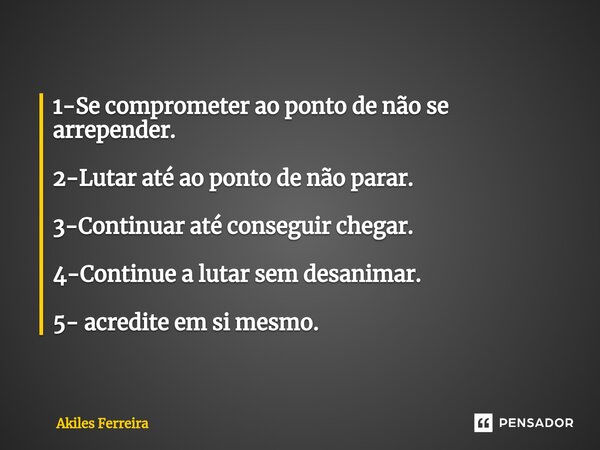 ⁠1-Se comprometer ao ponto de não se arrepender. 2-Lutar até ao ponto de não parar. 3-Continuar até conseguir chegar. 4-Continue a lutar sem desanimar. 5- acred... Frase de Akiles Ferreira.