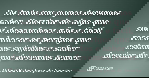 De tudo um pouco devemos saber. Desviar de algo que você desconhece não e fácil, reconhecer os perigos que estamos sujeitos e saber desviar do que devemos temer... Frase de Akinoã Kaimã Jesus De Amorim.