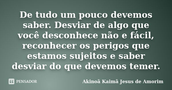 De tudo um pouco devemos saber. Desviar de algo que você desconhece não e fácil, reconhecer os perigos que estamos sujeitos e saber desviar do que devemos temer... Frase de Akinoã Kaimã Jesus De Amorim.