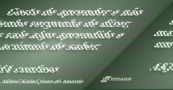 Gosto de aprender e não tenho vergonha de dizer, mas vale algo aprendido e um acúmulo de saber. AKJdA confuso... Frase de Akinoã Kaimã Jesus de Amorim.
