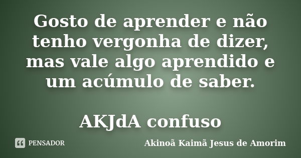 Gosto de aprender e não tenho vergonha de dizer, mas vale algo aprendido e um acúmulo de saber. AKJdA confuso... Frase de Akinoã Kaimã Jesus de Amorim.