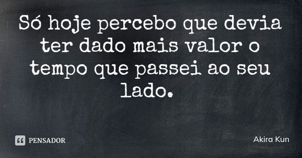 Só hoje percebo que devia ter dado mais valor o tempo que passei ao seu lado.... Frase de Akira Kun.