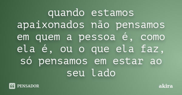 quando estamos apaixonados não pensamos em quem a pessoa é, como ela é, ou o que ela faz, só pensamos em estar ao seu lado... Frase de Akira.