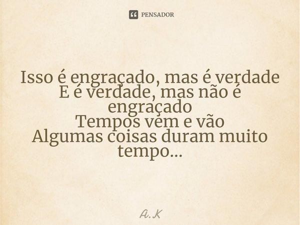 Isso é engraçado, mas é verdade
E é verdade, mas não é engraçado
Tempos vem e vão
Algumas coisas duram muito tempo...... Frase de A.K.