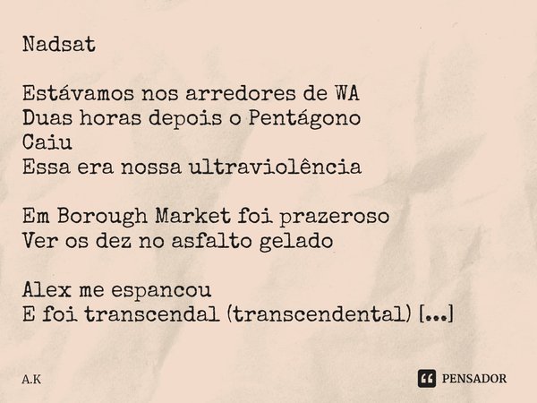 ⁠Nadsat
Estávamos nos arredores de WA
Duas horas depois o Pentágono
Caiu
Essa era nossa ultraviolência
Em Borough Market foi prazeroso
Ver os dez no asfalto gel... Frase de A.K.