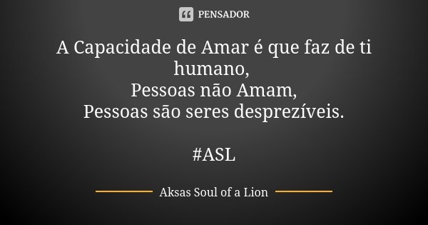 A Capacidade de Amar é que faz de ti humano, Pessoas não Amam, Pessoas são seres desprezíveis. #ASL... Frase de Aksas Soul of a Lion.