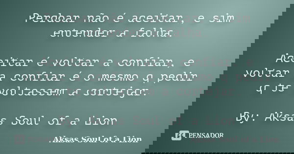 Perdoar não é aceitar, e sim entender a falha. Aceitar é voltar a confiar, e voltar a confiar é o mesmo q pedir q te voltassem a cortejar. By: Aksas Soul of a L... Frase de Aksas Soul of a Lion.